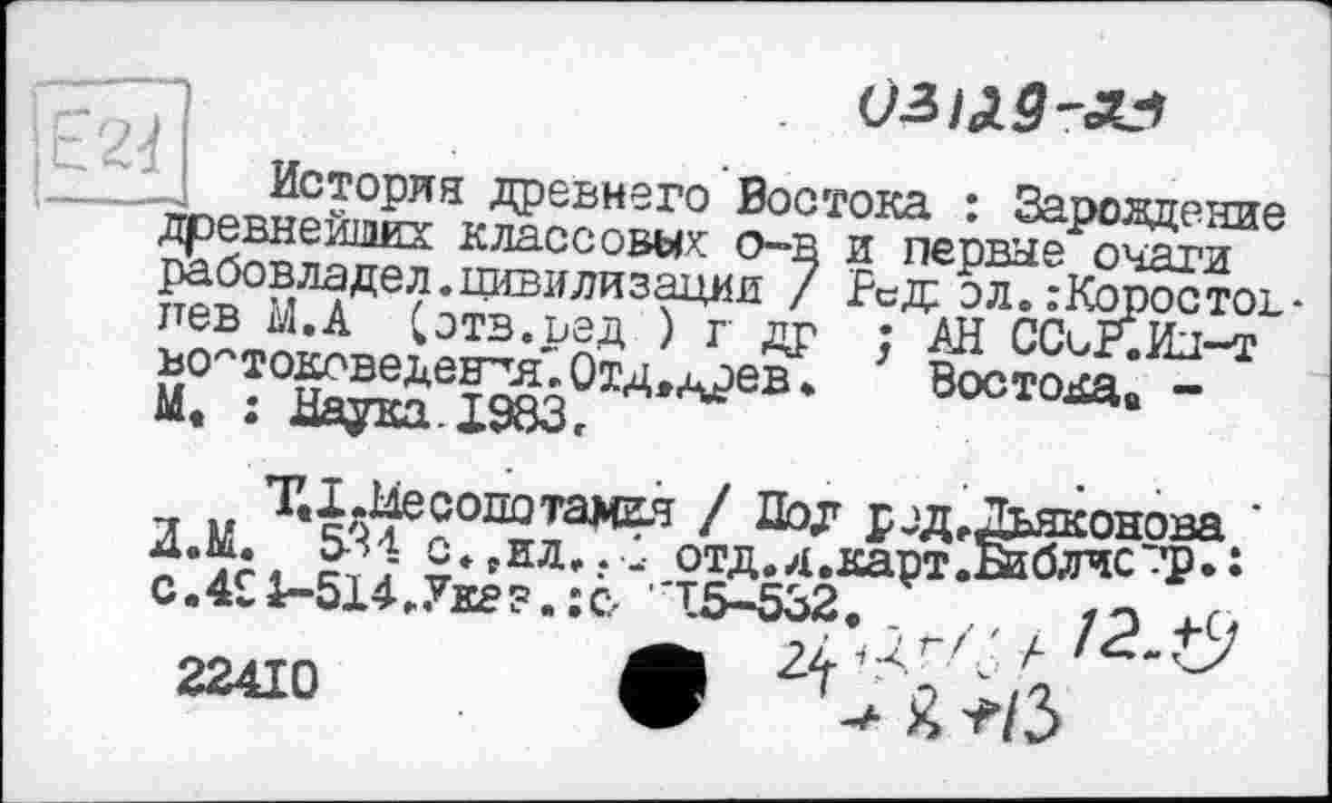 ﻿. УЗ/ЛЗ-ЛЗ
История древнего Востока : Зарождение древнейших классовых: о-в и первые очаги рабовладел.цивилизации / Ред эл.:Коростов-пев М,А Сотв.вед ) г др ; АН ССсР.Иы-т востоковедения'.Отд,древ*.	Востока, -
М • Мотгтгг. ТОО О
-, M т4$ес°потамгя / Дол род .Дьяконова "•ТА,	с*»ил»?- отд.д.карт.Кблчс'-’р»
с.4£1-514.Ук8?.:с, 15-532.
22410 Ш Ч Л, -Д